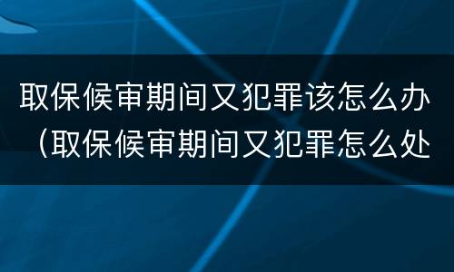 取保候审期间又犯罪该怎么办（取保候审期间又犯罪怎么处理）