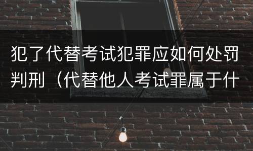 犯了代替考试犯罪应如何处罚判刑（代替他人考试罪属于什么类犯罪）