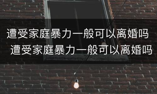 遭受家庭暴力一般可以离婚吗 遭受家庭暴力一般可以离婚吗知乎
