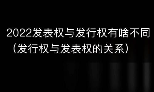 2022发表权与发行权有啥不同（发行权与发表权的关系）