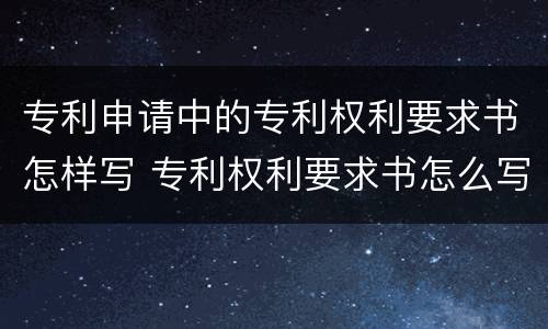 专利申请中的专利权利要求书怎样写 专利权利要求书怎么写
