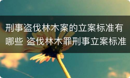 刑事盗伐林木案的立案标准有哪些 盗伐林木罪刑事立案标准