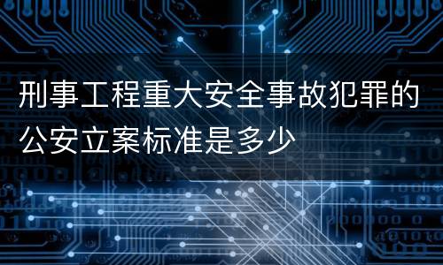 刑事工程重大安全事故犯罪的公安立案标准是多少