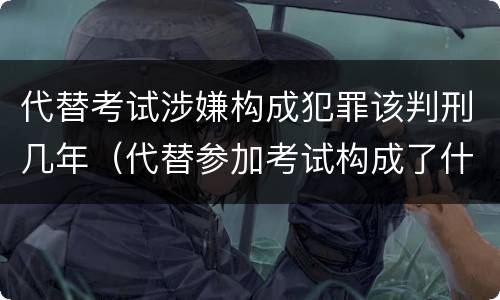 代替考试涉嫌构成犯罪该判刑几年（代替参加考试构成了什么犯罪）