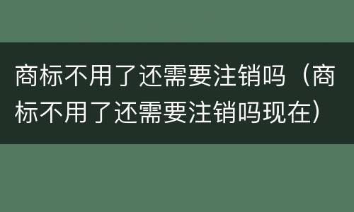 商标不用了还需要注销吗（商标不用了还需要注销吗现在）
