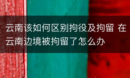 云南该如何区别拘役及拘留 在云南边境被拘留了怎么办