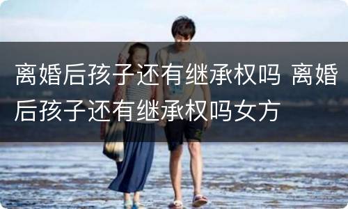 离婚后孩子还有继承权吗 离婚后孩子还有继承权吗女方
