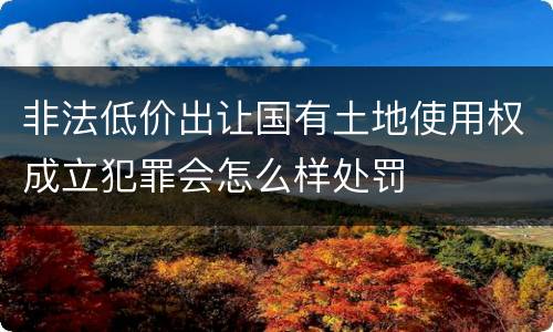 非法低价出让国有土地使用权成立犯罪会怎么样处罚