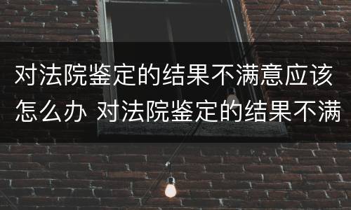 对法院鉴定的结果不满意应该怎么办 对法院鉴定的结果不满意应该怎么办理