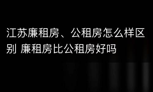 江苏廉租房、公租房怎么样区别 廉租房比公租房好吗