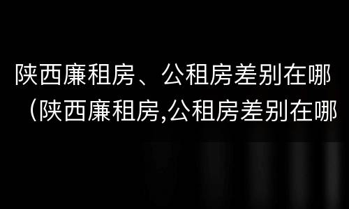 陕西廉租房、公租房差别在哪（陕西廉租房,公租房差别在哪查）