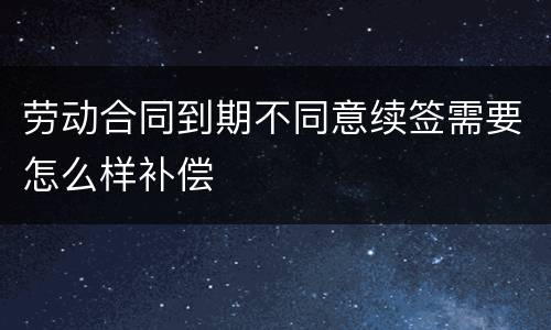 劳动合同到期不同意续签需要怎么样补偿