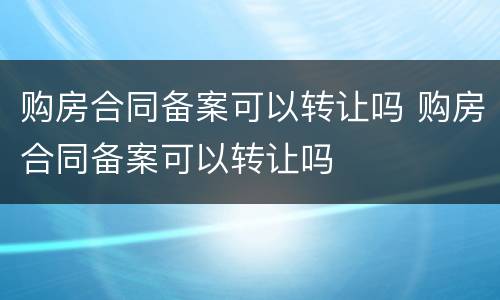 购房合同备案可以转让吗 购房合同备案可以转让吗