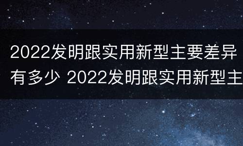 2022发明跟实用新型主要差异有多少 2022发明跟实用新型主要差异有多少种