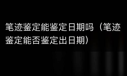 笔迹鉴定能鉴定日期吗（笔迹鉴定能否鉴定出日期）