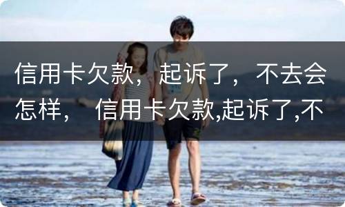 信用卡欠款，起诉了，不去会怎样， 信用卡欠款,起诉了,不去会怎样呢