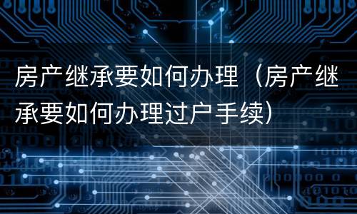 房产继承要如何办理（房产继承要如何办理过户手续）