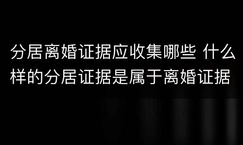 分居离婚证据应收集哪些 什么样的分居证据是属于离婚证据