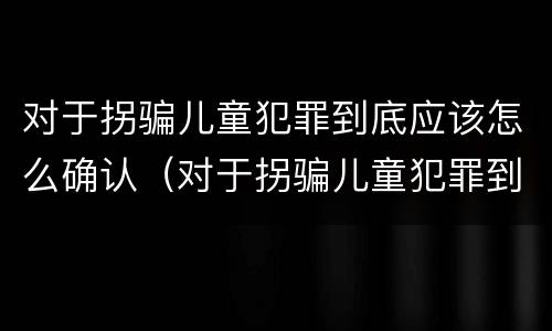 对于拐骗儿童犯罪到底应该怎么确认（对于拐骗儿童犯罪到底应该怎么确认自己）