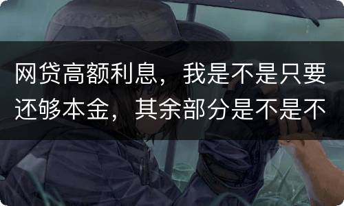 网贷高额利息，我是不是只要还够本金，其余部分是不是不用还了