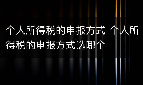 个人所得税的申报方式 个人所得税的申报方式选哪个