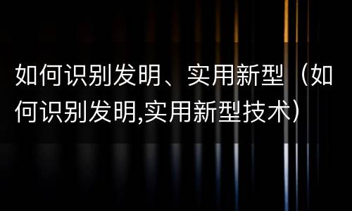 如何识别发明、实用新型（如何识别发明,实用新型技术）