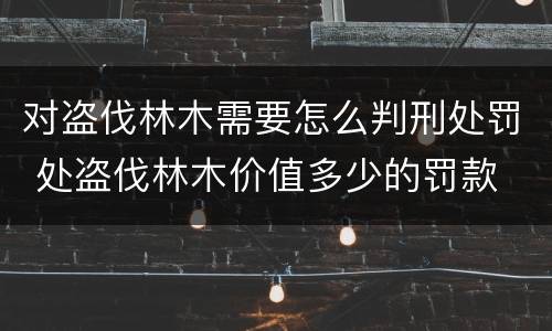 对盗伐林木需要怎么判刑处罚 处盗伐林木价值多少的罚款