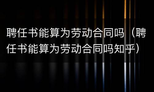 聘任书能算为劳动合同吗（聘任书能算为劳动合同吗知乎）