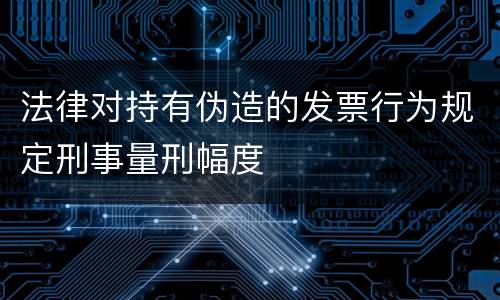 法律对持有伪造的发票行为规定刑事量刑幅度