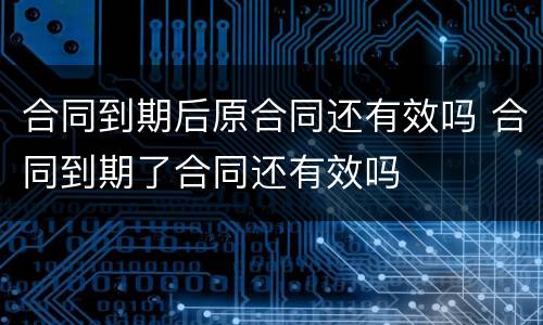 合同到期后原合同还有效吗 合同到期了合同还有效吗