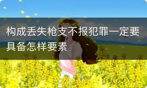 构成丢失枪支不报犯罪一定要具备怎样要素