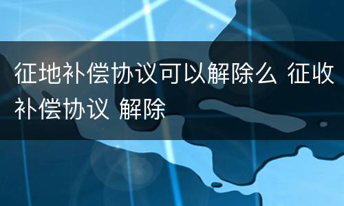 征地补偿协议可以解除么 征收补偿协议 解除