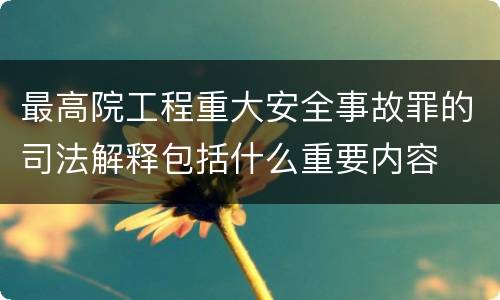 最高院工程重大安全事故罪的司法解释包括什么重要内容