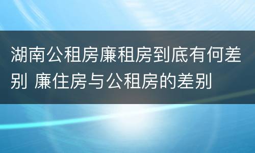 湖南公租房廉租房到底有何差别 廉住房与公租房的差别