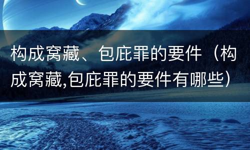 构成窝藏、包庇罪的要件（构成窝藏,包庇罪的要件有哪些）