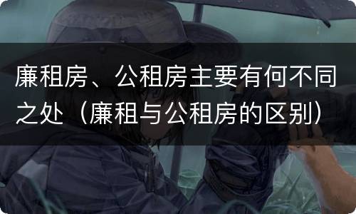 廉租房、公租房主要有何不同之处（廉租与公租房的区别）