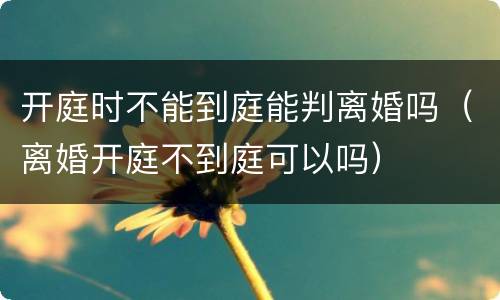 开庭时不能到庭能判离婚吗（离婚开庭不到庭可以吗）