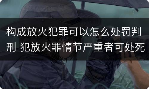 构成放火犯罪可以怎么处罚判刑 犯放火罪情节严重者可处死刑