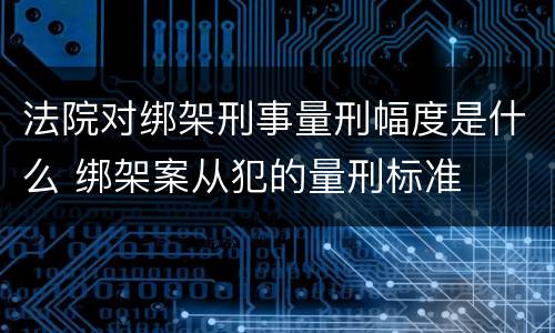 法院对绑架刑事量刑幅度是什么 绑架案从犯的量刑标准