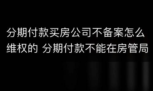 分期付款买房公司不备案怎么维权的 分期付款不能在房管局备案
