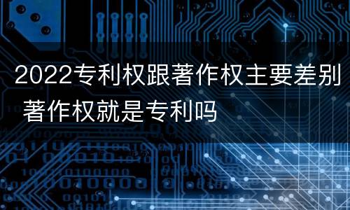 2022专利权跟著作权主要差别 著作权就是专利吗