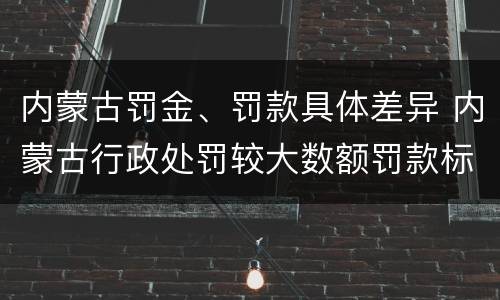 内蒙古罚金、罚款具体差异 内蒙古行政处罚较大数额罚款标准