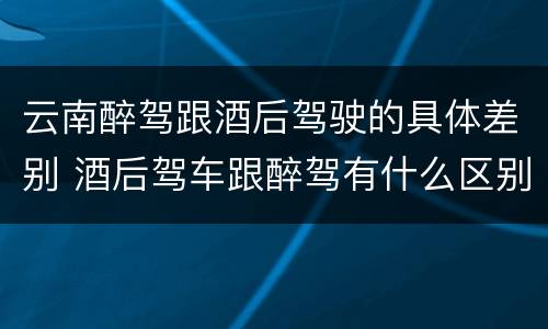 云南醉驾跟酒后驾驶的具体差别 酒后驾车跟醉驾有什么区别