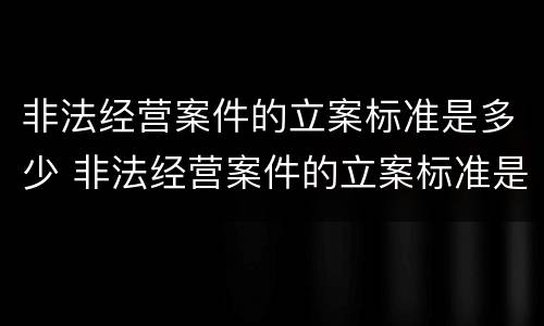 非法经营案件的立案标准是多少 非法经营案件的立案标准是多少年