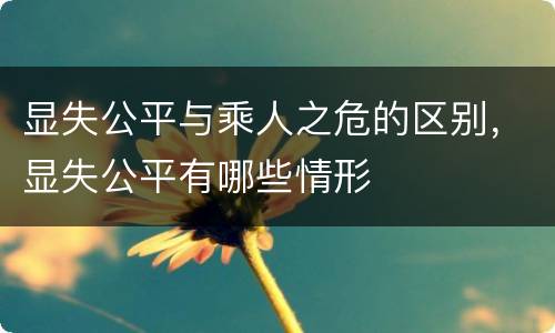 显失公平与乘人之危的区别，显失公平有哪些情形