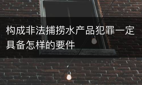 构成非法捕捞水产品犯罪一定具备怎样的要件