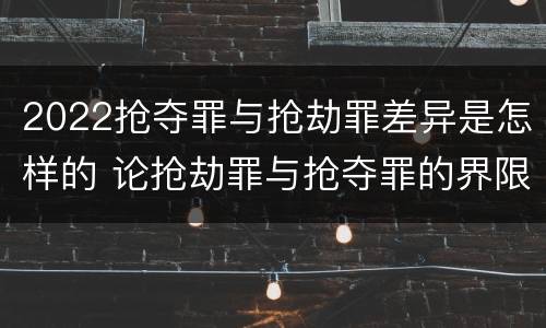 2022抢夺罪与抢劫罪差异是怎样的 论抢劫罪与抢夺罪的界限