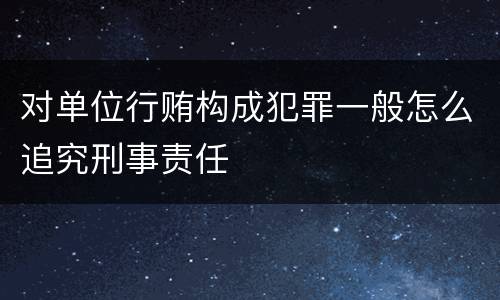 对单位行贿构成犯罪一般怎么追究刑事责任