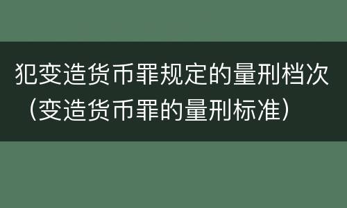 犯变造货币罪规定的量刑档次（变造货币罪的量刑标准）