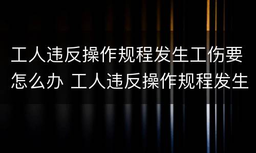 工人违反操作规程发生工伤要怎么办 工人违反操作规程发生工伤怎么赔